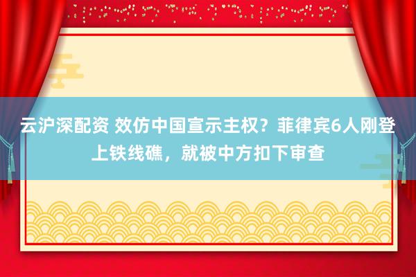 云沪深配资 效仿中国宣示主权？菲律宾6人刚登上铁线礁，就被中方扣下审查