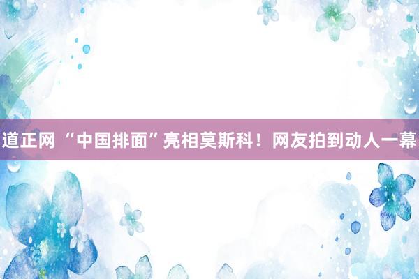 道正网 “中国排面”亮相莫斯科！网友拍到动人一幕