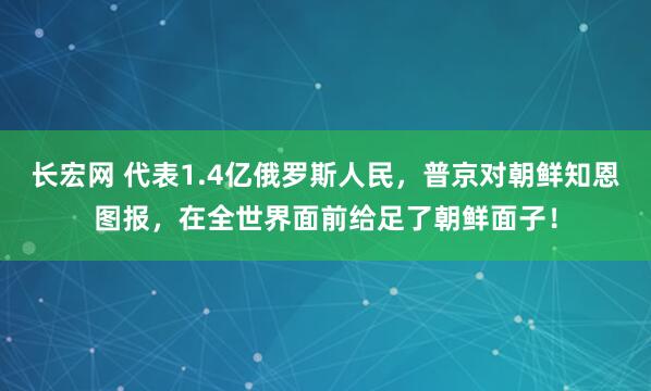 长宏网 代表1.4亿俄罗斯人民，普京对朝鲜知恩图报，在全世界面前给足了朝鲜面子！