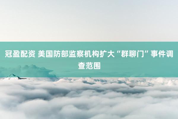 冠盈配资 美国防部监察机构扩大“群聊门”事件调查范围