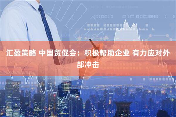 汇盈策略 中国贸促会：积极帮助企业 有力应对外部冲击
