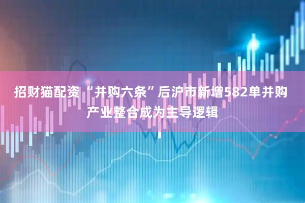 招财猫配资 “并购六条”后沪市新增582单并购 产业整合成为主导逻辑