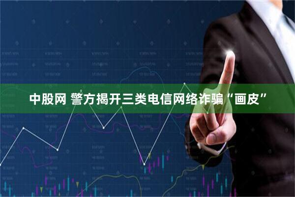 中股网 警方揭开三类电信网络诈骗“画皮”
