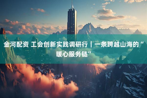 金河配资 工会创新实践调研行｜一条跨越山海的“暖心服务链”