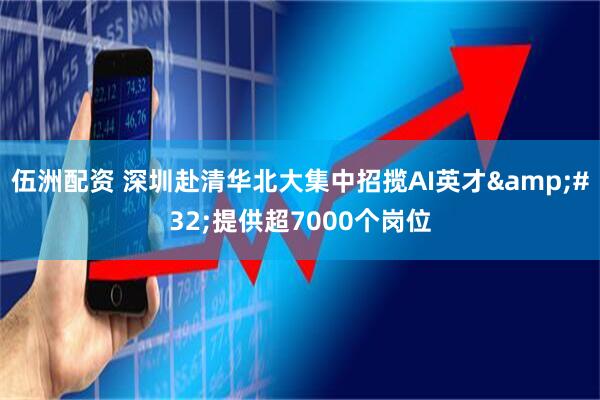 伍洲配资 深圳赴清华北大集中招揽AI英才 提供超7000个岗位