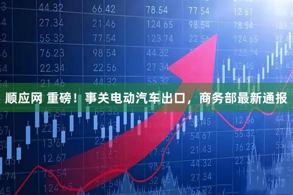 顺应网 重磅！事关电动汽车出口，商务部最新通报