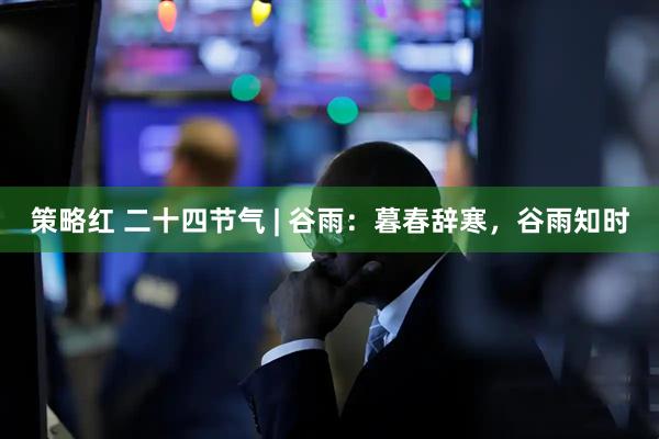 策略红 二十四节气 | 谷雨：暮春辞寒，谷雨知时