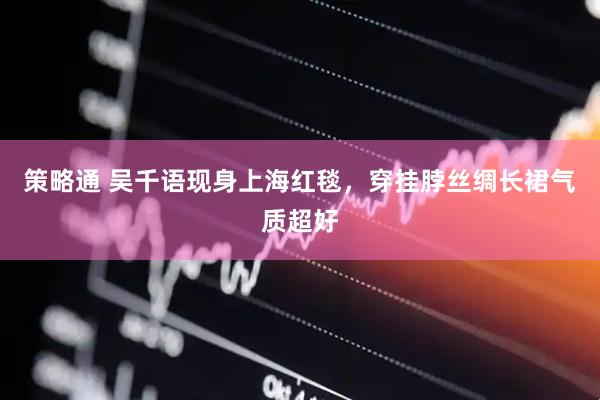 策略通 吴千语现身上海红毯，穿挂脖丝绸长裙气质超好